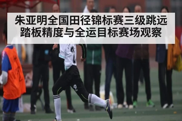 朱亚明全国田径锦标赛三级跳远踏板精度与全运目标赛场观察